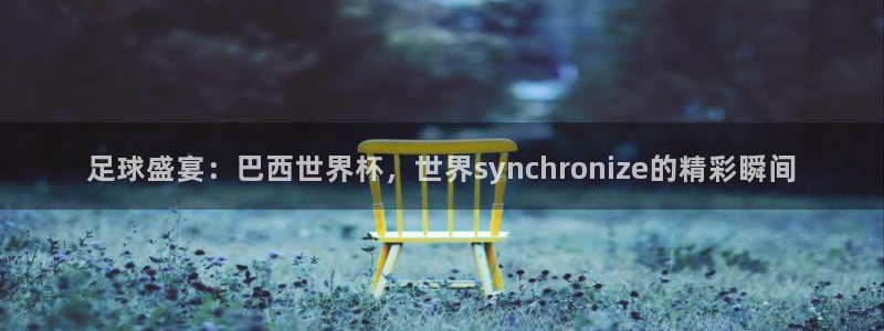 足球盛宴：巴西世界杯，世界synchronize的精彩瞬间
